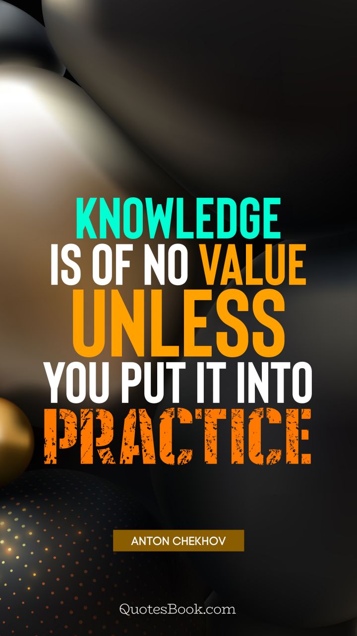 Knowledge is of no value unless you put it into practice. - Quote by Anton Chekhov
