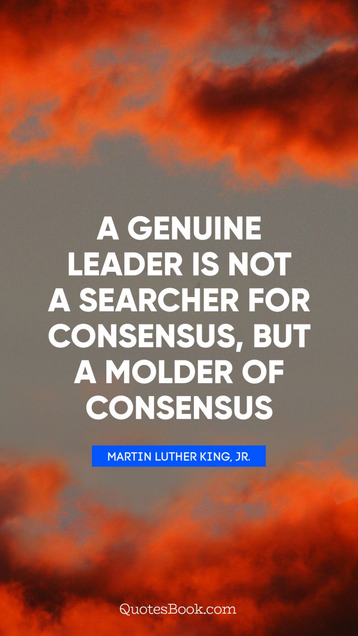 A genuine leader is not a searcher for consensus, but a molder of consensus. - Quote by Martin Luther King, Jr.