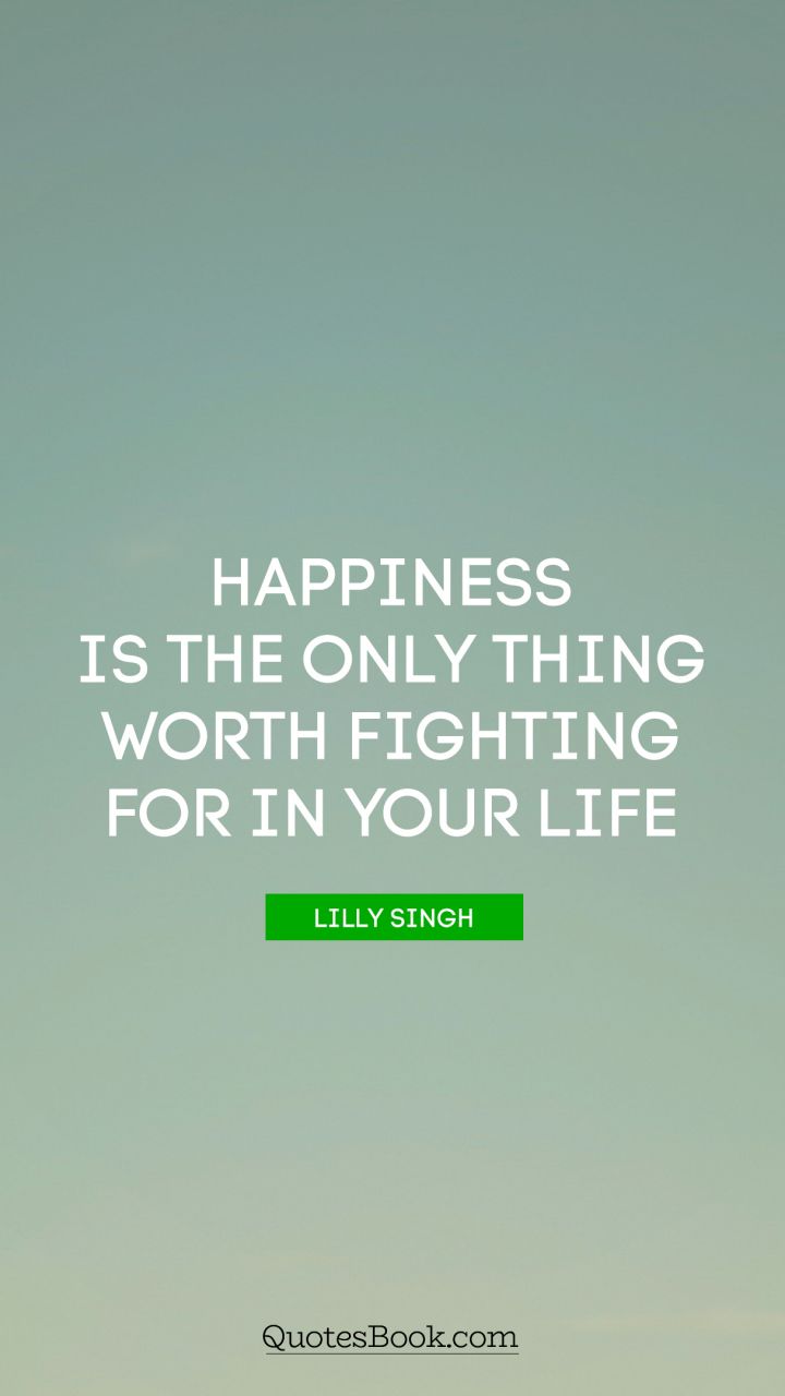 Happiness is the only thing worth fighting for in your life. - Quote by Lilly Singh