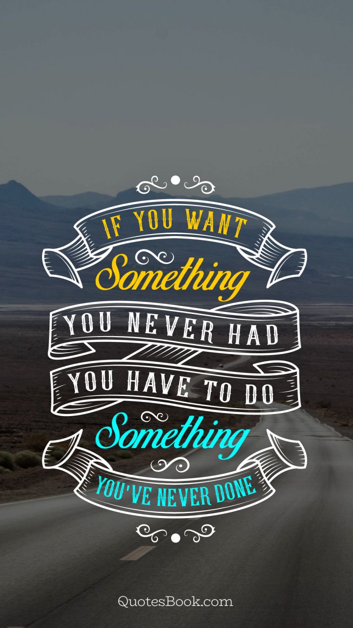 If you want something you never had you have to do something you've never done
