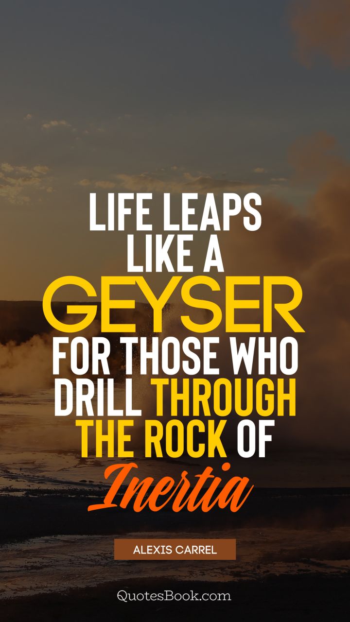 Life leaps like a geyser for those who drill through the rock of inertia. - Quote by Alexis Carrel