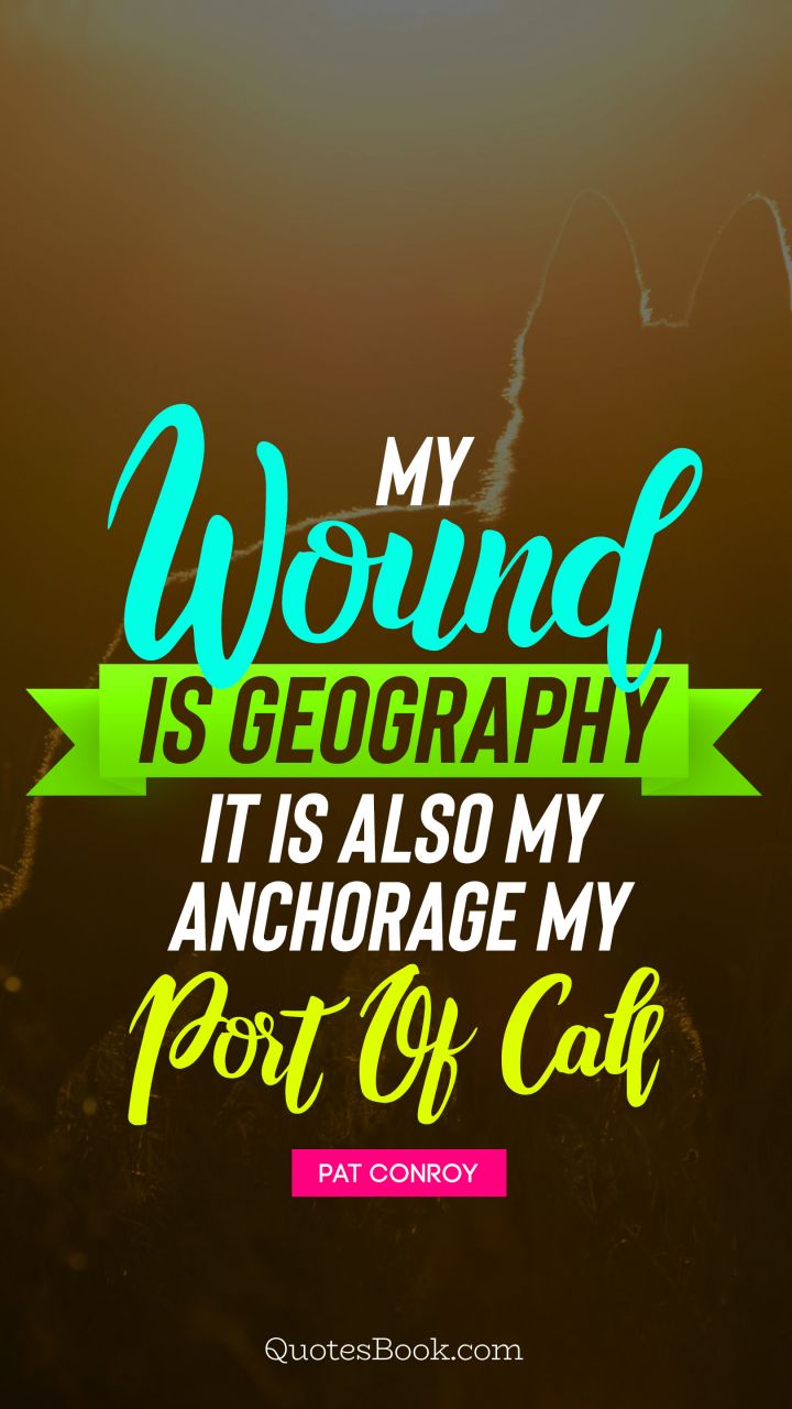 My wound is geography It is also my anchorage, my port of call. - Quote by Pat Conroy