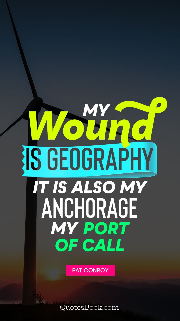My wound is geography It is also my anchorage, my port of call. - Quote by Pat Conroy