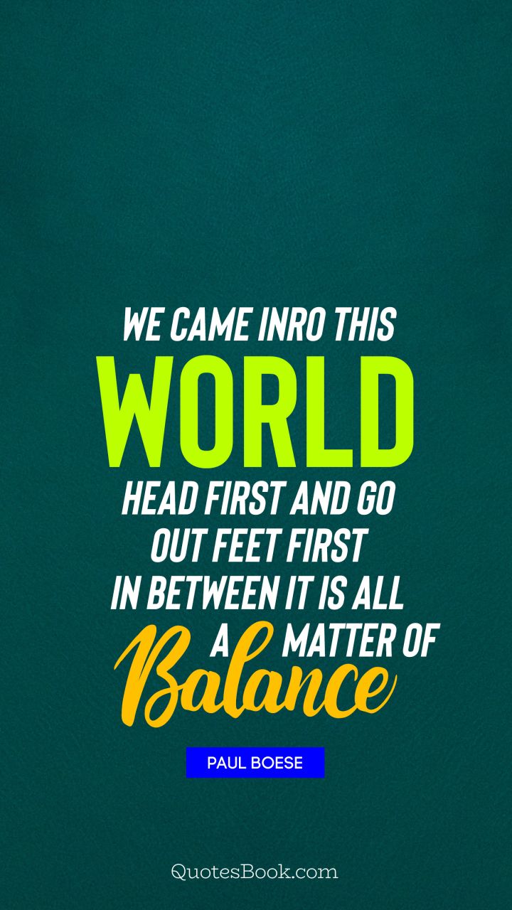 We came inro this world head first and go out feet first in between it is all a matter of balance