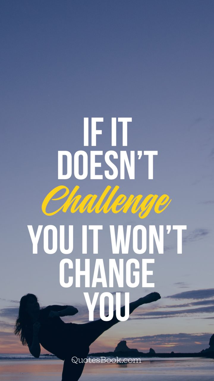 If it doesn’t challenge you it won’t 
change you
