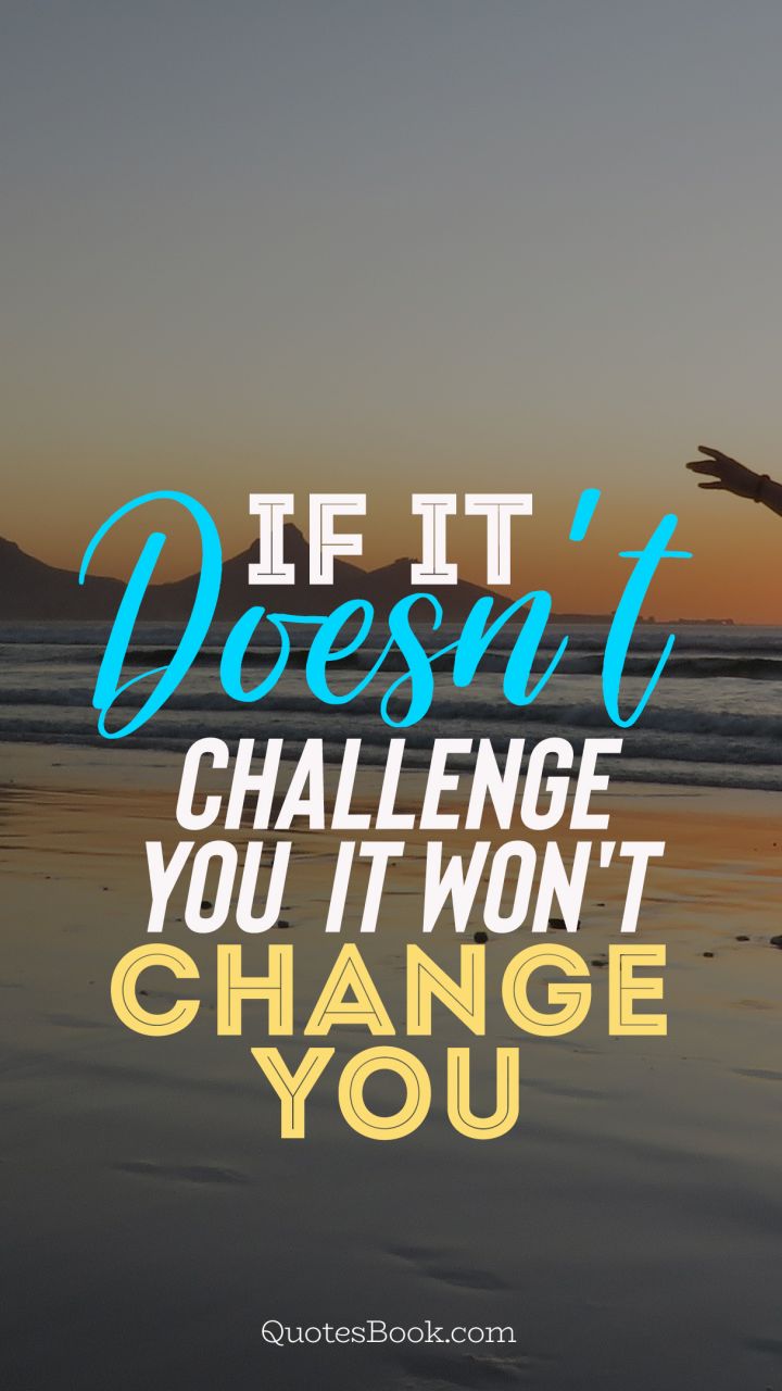 If it doesn't challenge you it won't change you