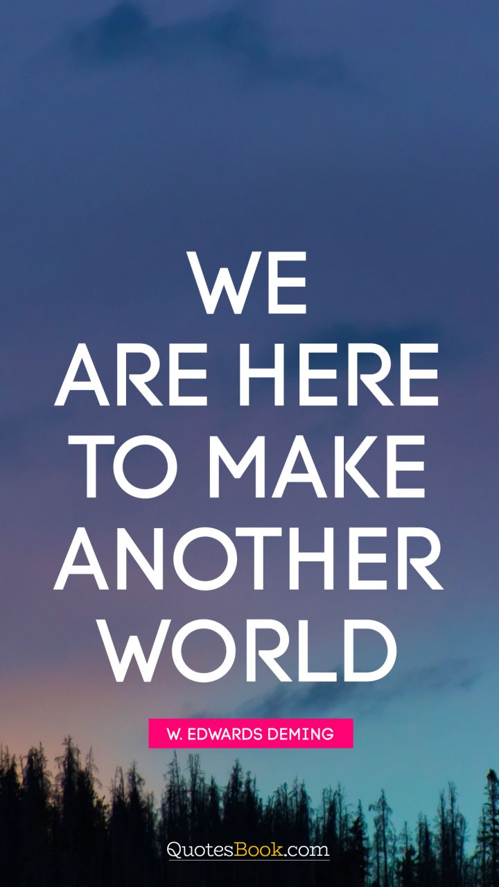 We are here to make another world. - Quote by W. Edwards Deming