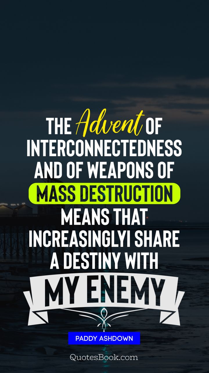 The advent of interconnectedness and of weapons of mass destruction means that, increasingly, I share a destiny with my enemy. - Quote by Paddy Ashdown