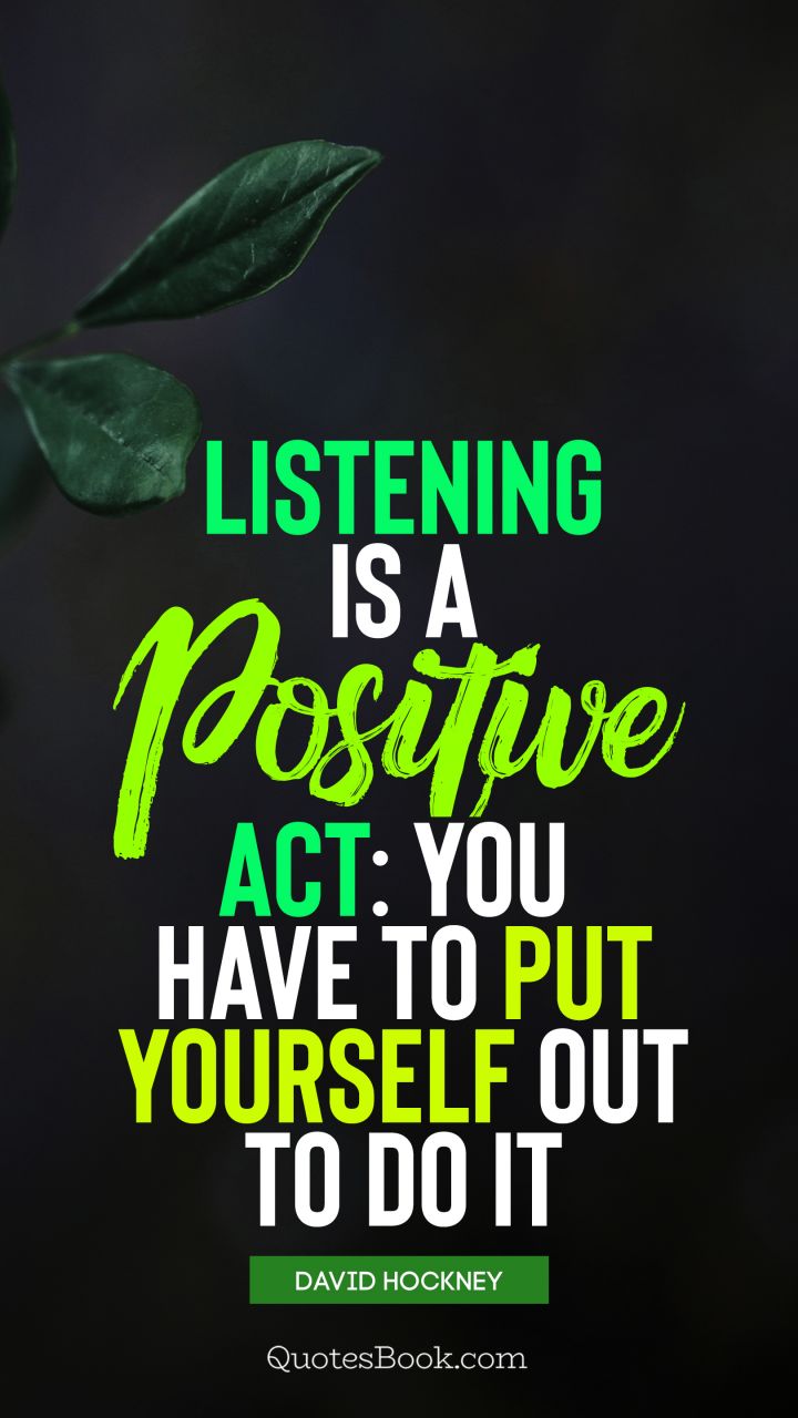 Listening is a positive act: you have to put yourself out to do it. - Quote by David Hockney