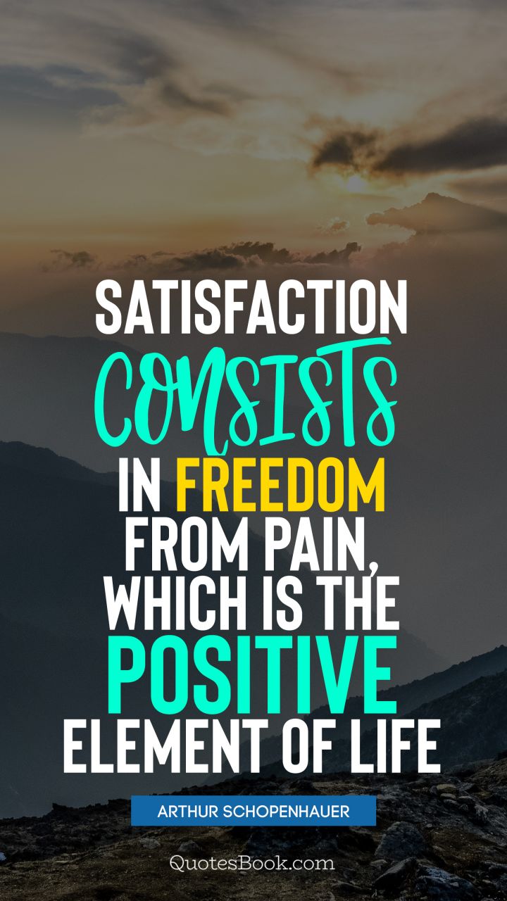Satisfaction consists in freedom from pain, which is the positive element of life. - Quote by Arthur Schopenhauer