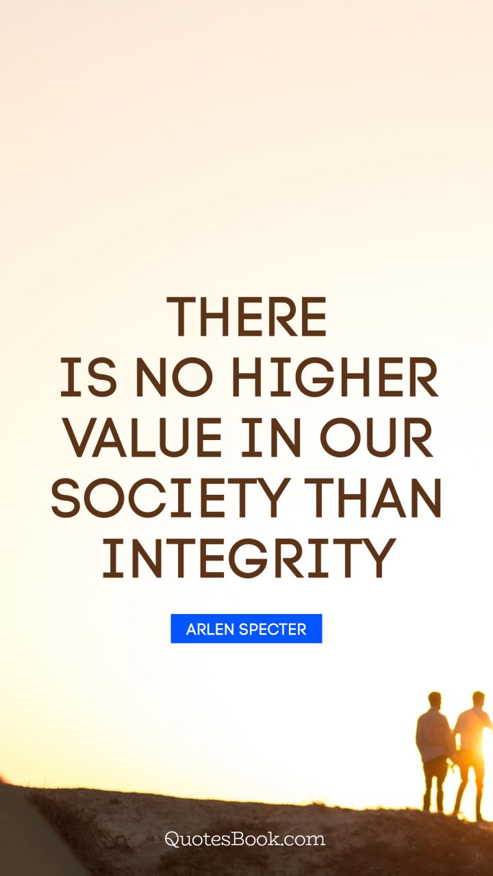 There is no higher value in our society than integrity. - Quote by Arlen Specter