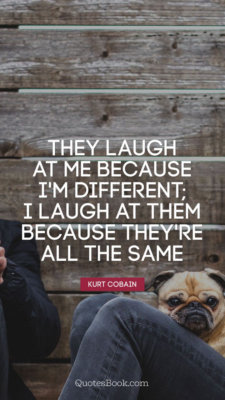 They laugh at me because I'm different; 
I laugh at them because they're all the same. - Quote by Kurt Cobain