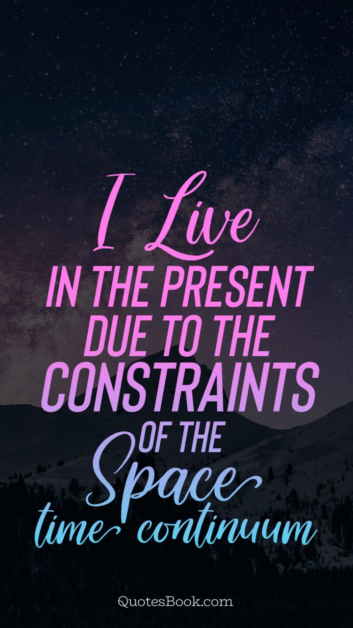 I live in the present due to the constraints of the space time continuum