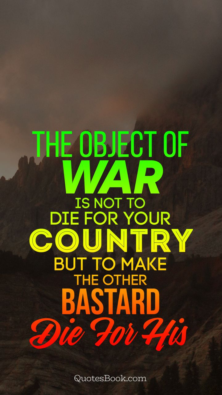 The object of war is not to die for your country but to make the other bastard die for his