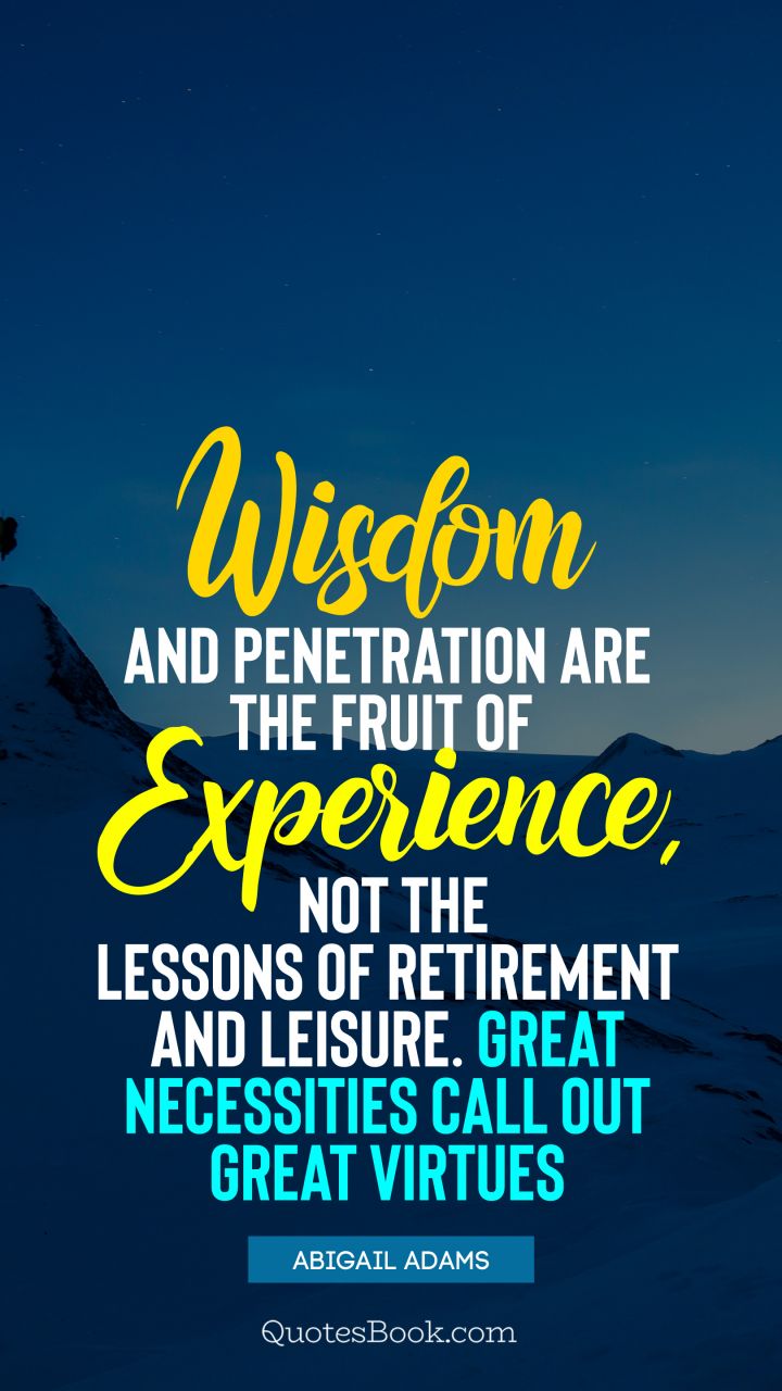 Wisdom and penetration are the fruit of experience, not the lessons of retirement and leisure. Great necessities call out great virtues. - Quote by Abigail Adams