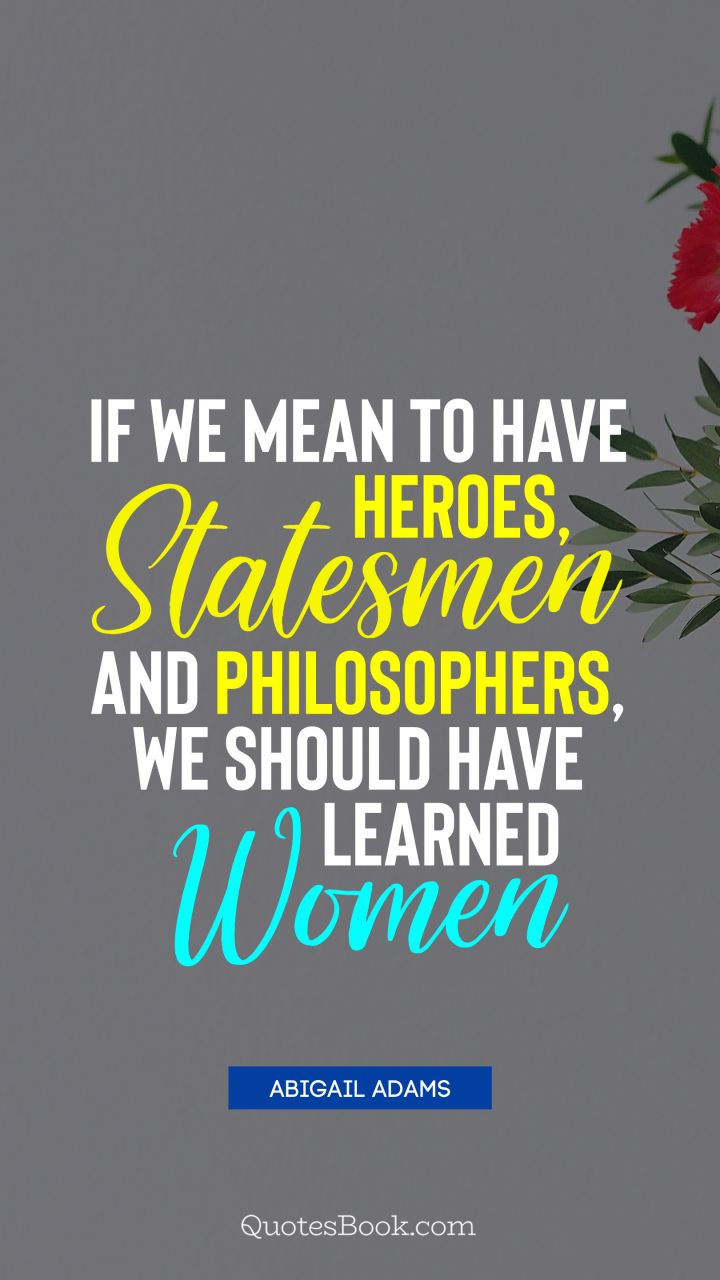 If we mean to have heroes, statesmen and philosophers, we should have learned women. - Quote by Abigail Adams