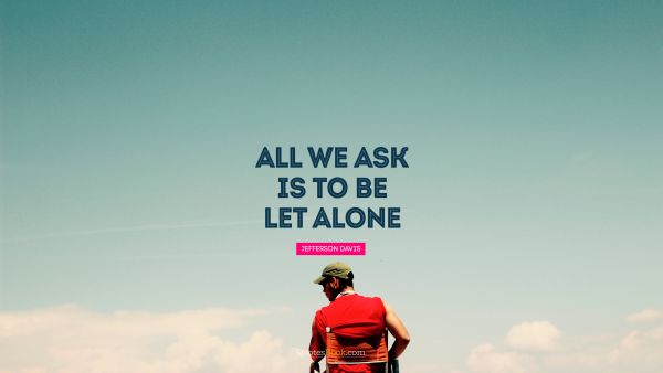 RECENT QUOTES Quote - All we ask is to be let alone. Jefferson Davis
