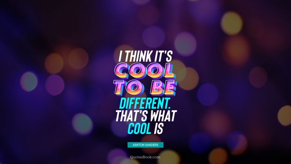 I think it's cool to be different. That's what cool is