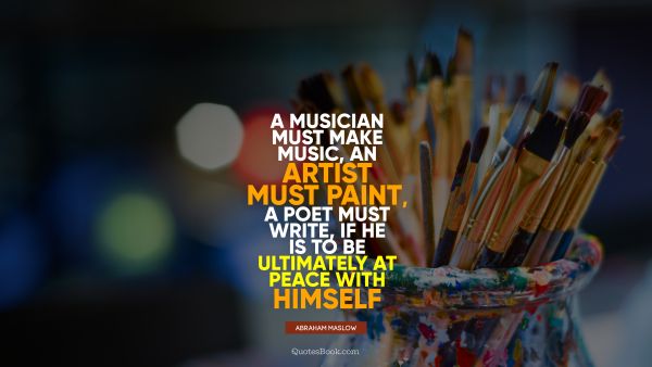 Art Quote - A musician must make music, an artist must paint, a poet must write, if he is to be ultimately at peace with himself. Abraham Maslow