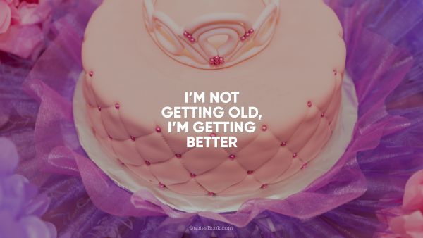 I’m not getting old, I’m getting better