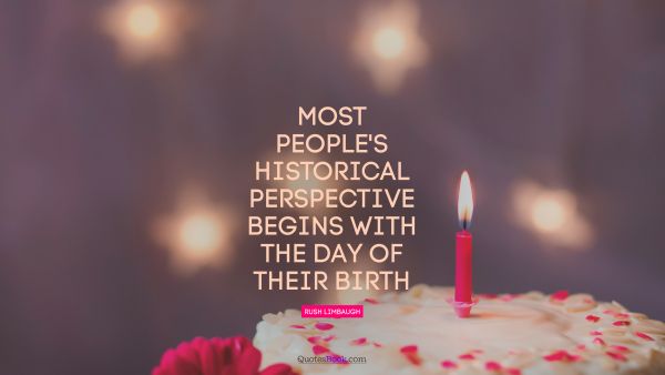 RECENT QUOTES Quote - Most people's historical perspective begins with the day of their birth. Rush Limbaugh