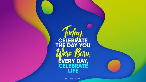 Birthday Quote - Today, celebrate the day you were born. Every day, celebrate life. Unknown Authors