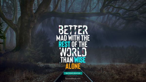 Better mad with the rest of the world than wise alone