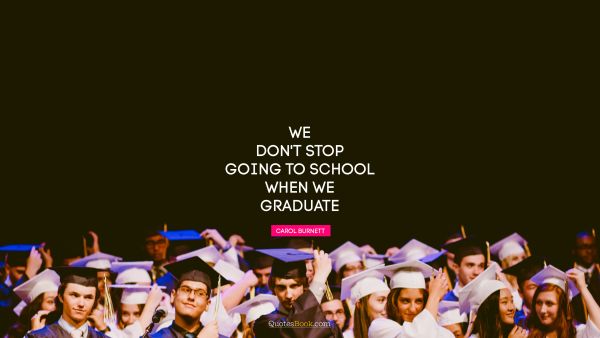 Brainy Quote - We don't stop going to school when we graduate. Carol Burnett