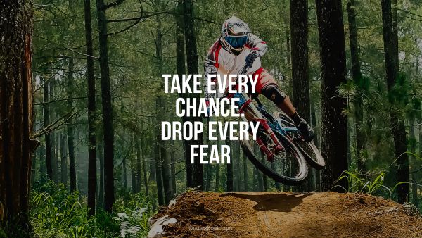 Take every chance. Drop every fear