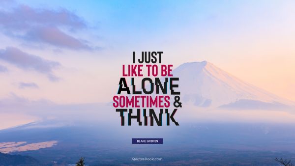 I just like to be alone sometimes and think