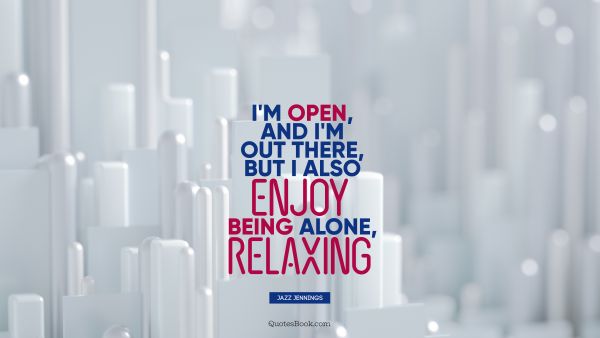 I'm open, and I'm out there, but I also enjoy being alone, relaxing