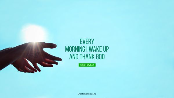 Every morning I wake up and thank God