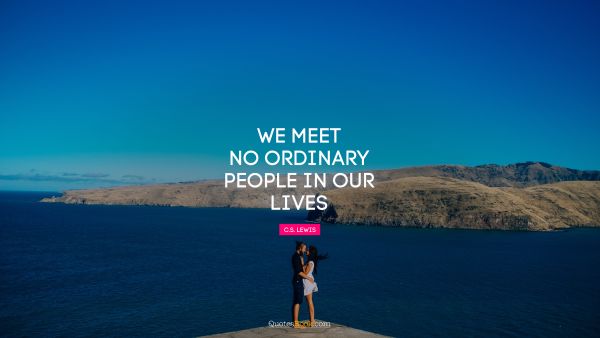 We meet no ordinary people in our lives