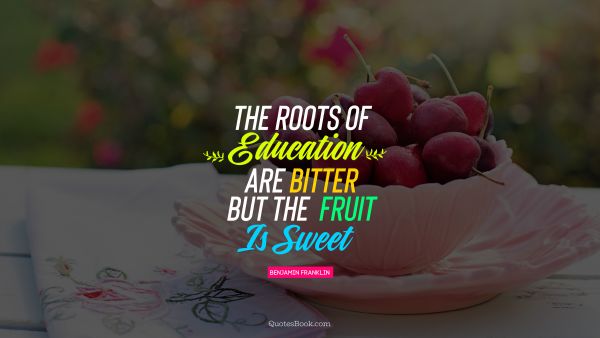 QUOTES BY Quote - The roots of education  are bitter but the  fruit is sweet. Benjamin Franklin