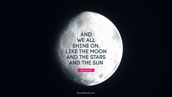 And we all shine on, like the moon and the stars and the sun