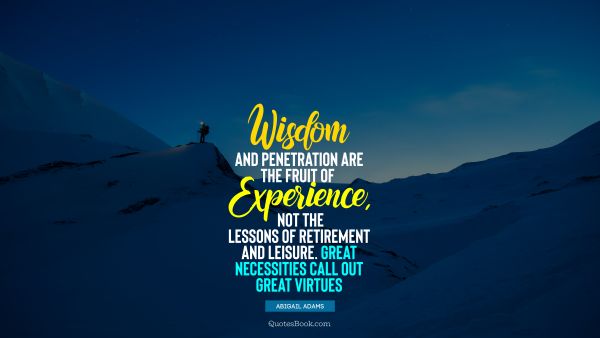 Experience Quote - Wisdom and penetration are the fruit of experience, not the lessons of retirement and leisure. Great necessities call out great virtues. Abigail Adams