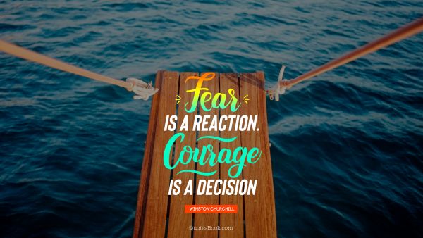 Fear is a reaction.Courage is a decision