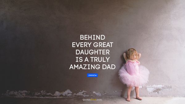 Family Quote - Behind every great daughter is a truly amazing dad. Unknown Authors
