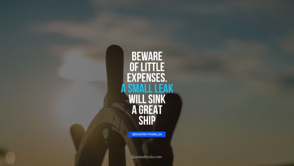 QUOTES BY Quote - Beware of little expenses. A small leak will sink a great ship. Benjamin Franklin