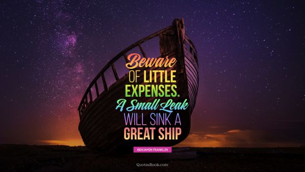 QUOTES BY Quote - Beware of little expenses. A small leak will sink a great ship. Benjamin Franklin