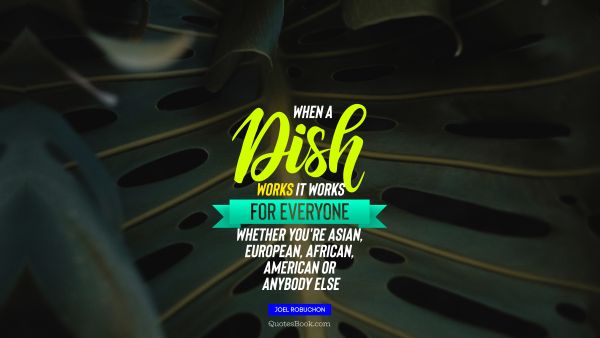 Food Quote - When a dish works it works for everyone, whether you're Asian, European, African, American or anybody else﻿. Joel Robuchon