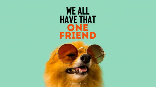 POPULAR QUOTES Quote - We all have that one friend. Unknown Authors