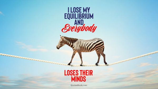 I lose my equilibrium and everybody loses their minds