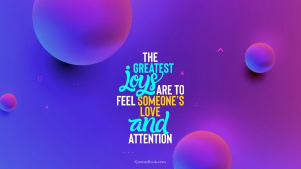 The greatest joys are to feel someone’s love and attention