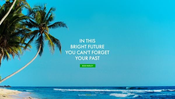 Future Quote - In this bright future you can't forget your past. Bob Marley