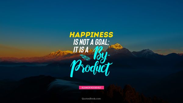 Happiness Quote - Happiness is not a goal; it is a by-product. Eleanor Roosevelt
