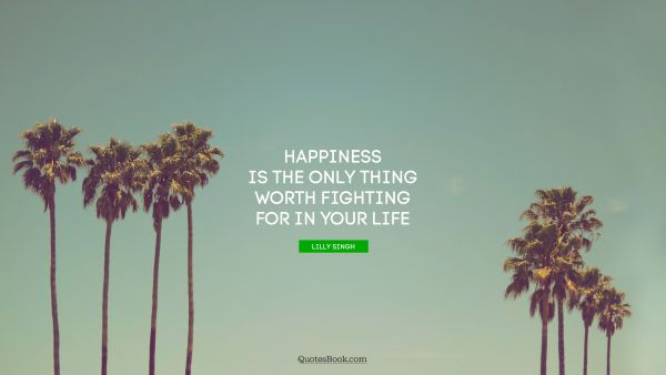 Happiness Quote - Happiness is the only thing worth fighting for in your life. Lilly Singh