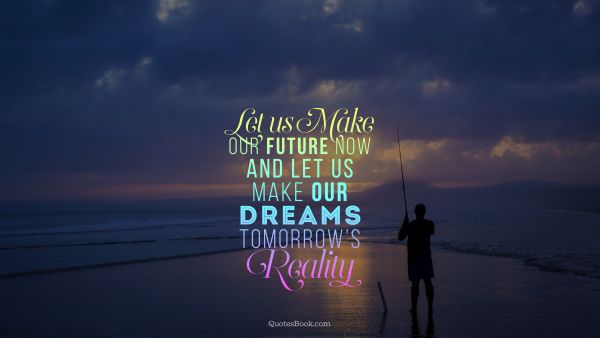 Let us make our future now and let us make our dreams tomorrow’s reality
