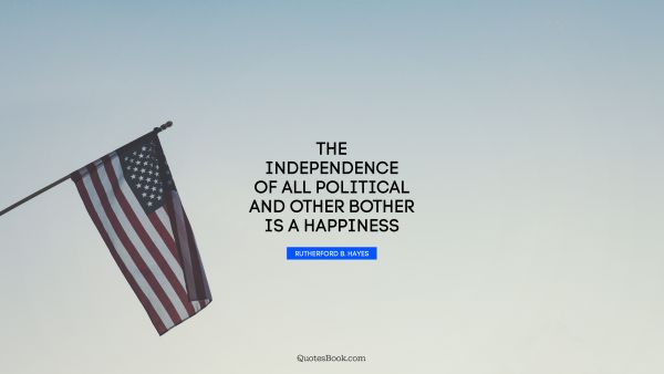 Happiness Quote - The independence of all political and other bother is a happiness. Rutherford B. Hayes