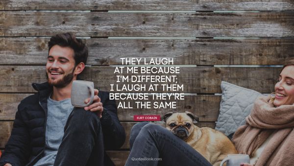 They laugh at me because I'm different; 
I laugh at them because they're all the same